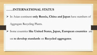 ……INTERNATIONAL STATUS
 In Asian continent only Russia, China and Japan have numbers of
Aggregate Recycling Plants.
 Some countries like United States, Japan, European countries are
on to develop standards on Recycled aggregates.
 