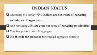 INDIAN STATUS
 According to a survey 70% Indians are not aware of recycling
techniques of aggregate.
 And remaining 30% are even not aware of recycling possibilities.
 Very few plants to recycle aggregate.
 No IS code for guidance for recycled aggregate concrete.
 
