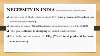 NECESSITY IN INDIA (concrete production is maximum in India)
 As per report of Hindu online in March 2007, India generates 23.75 million tons
demolition waste annually.
 According to a report 302 million tons of demolished concrete will be till 2020.
 This gives solution to dumping of demolished concrete.
 For Reduction in amount of CO₂ (5% of total produced by waste
concrete only).
 