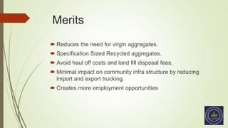 Merits
 Reduces the need for virgin aggregates.
 Specification Sized Recycled aggregates.
 Avoid haul off costs and land fill disposal fees.
 Minimal impact on community infra structure by reducing
import and export trucking.
 Creates more employment opportunities
 