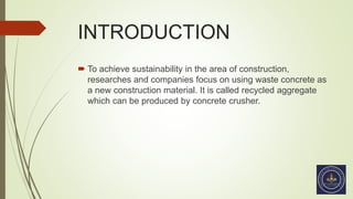 INTRODUCTION
 To achieve sustainability in the area of construction,
researches and companies focus on using waste concrete as
a new construction material. It is called recycled aggregate
which can be produced by concrete crusher.
 