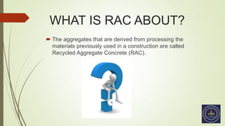 WHAT IS RAC ABOUT?
 The aggregates that are derived from processing the
materials previously used in a construction are called
Recycled Aggregate Concrete (RAC).
 