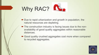 Why RAC?
 Due to rapid urbanization and growth in population, the
natural resources are depleting.
 The construction industry is facing issues due to the non-
availability of good quality aggregates within reasonable
distances.
 Good quality crushed aggregates cost more when compared
to recycled aggregates.
 
