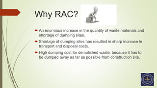 Why RAC?
 An enormous increase in the quantity of waste materials and
shortage of dumping sites.
 Shortage of dumping sites has resulted in sharp increase in
transport and disposal costs.
 High dumping cost for demolished waste, because it has to
be dumped away as far as possible from construction site.
 