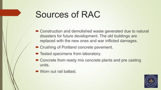 Sources of RAC
 Construction and demolished waste generated due to natural
disasters for future development. The old buildings are
replaced with the new ones and war inflicted damages.
 Crushing of Portland concrete pavement.
 Tested specimens from laboratory.
 Concrete from ready mix concrete plants and pre casting
units.
 Worn out rail ballast.
 