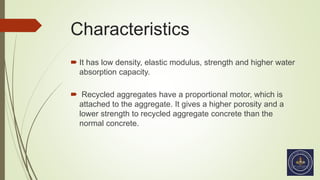 Characteristics
 It has low density, elastic modulus, strength and higher water
absorption capacity.
 Recycled aggregates have a proportional motor, which is
attached to the aggregate. It gives a higher porosity and a
lower strength to recycled aggregate concrete than the
normal concrete.
 