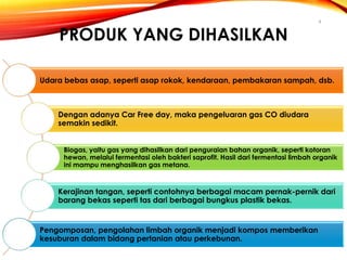 PRODUK YANG DIHASILKAN

4

Udara bebas asap, seperti asap rokok, kendaraan, pembakaran sampah, dsb.

Dengan adanya Car Free day, maka pengeluaran gas CO diudara
semakin sedikit.
Biogas, yaitu gas yang dihasilkan dari penguraian bahan organik, seperti kotoran
hewan, melalui fermentasi oleh bakteri saprofit. Hasil dari fermentasi limbah organik
ini mampu menghasilkan gas metana.

Kerajinan tangan, seperti contohnya berbagai macam pernak-pernik dari
barang bekas seperti tas dari berbagai bungkus plastik bekas.

Pengomposan, pengolahan limbah organik menjadi kompos memberikan
kesuburan dalam bidang pertanian atau perkebunan.

 