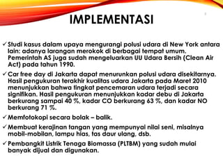 IMPLEMENTASI

5

 Studi kasus dalam upaya mengurangi polusi udara di New York antara
lain: adanya larangan merokok di berbagai tempat umum.
Pemerintah AS juga sudah mengeluarkan UU Udara Bersih (Clean Air
Act) pada tahun 1990.
 Car free day di Jakarta dapat menurunkan polusi udara disekitarnya.
Hasil pengukuran terakhir kualitas udara Jakarta pada Maret 2010
menunjukkan bahwa tingkat pencemaran udara terjadi secara
signifikan. Hasil pengukuran menunjukkan kadar debu di Jakarta
berkurang sampai 40 %, kadar CO berkurang 63 %, dan kadar NO
berkurang 71 %.
 Memfotokopi secara bolak – balik.
 Membuat kerajinan tangan yang mempunyai nilai seni, misalnya
mobil-mobilan, lampu hias, tas daur ulang, dsb.

 Pembangkit Listrik Tenaga Biomassa (PLTBM) yang sudah mulai
banyak dijual dan digunakan.

 