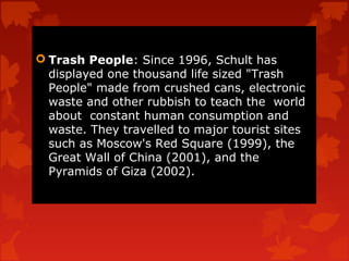  Trash People: Since 1996, Schult has
  displayed one thousand life sized "Trash
  People" made from crushed cans, electronic
  waste and other rubbish to teach the world
  about constant human consumption and
  waste. They travelled to major tourist sites
  such as Moscow's Red Square (1999), the
  Great Wall of China (2001), and the
  Pyramids of Giza (2002).
 