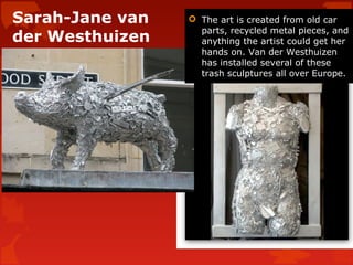 Sarah-Jane van    The art is created from old car
                   parts, recycled metal pieces, and
der Westhuizen     anything the artist could get her
                   hands on. Van der Westhuizen
                   has installed several of these
                   trash sculptures all over Europe.
 