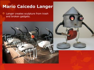 Mario Caicedo Langer
 Langer creates sculpture from trash
  and broken gadgets.
 
