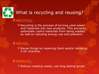 What is recycling and reusing?
 RECYCLE;
   Recycling is the process of turning used waste
    and materials into new products. This prevents
    potentially useful materials from being wasted
    as well as reducing energy use and pollution.


 REUSE;
   Reuse things by repairing them and/or donating
    it for charities.


 REDUCE;
   Reduce creating waste, use long lasting goods
 