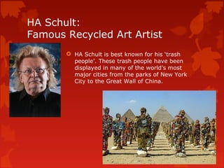HA Schult:
Famous Recycled Art Artist
        HA Schult is best known for his ‘trash
         people’. These trash people have been
         displayed in many of the world’s most
         major cities from the parks of New York
         City to the Great Wall of China.
 