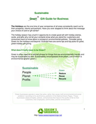 Sustainable
                                     ^
                         Green           Gift Guide for Business

The Holidays are the one time of year companies of all sizes consistently reach out to
their prospects, clients and partners. Have you ever stopped to think about the message
your choice of card or gift sends?

The holiday season has a built in opportunity to create good will with holiday wishes,
cards, and gifts why not let your contacts know what you stand for; customers and
consumers want to know about a company’s environmental policies. Consider going
Green for the holidays and beyond. Outlined here are some tips and top picks for great,
green holiday gift giving.


What does it really mean to be Green?

Green is often used as a catchall phrase for things that are environmentally friendly and
may be sustainable as well. Sustainability encompasses three pillars, one of which is
environmental [planet/ green ]




               Sustainable
                                                                     Green
               People                                                Reduce
               Planet                                                Reuse
                                                                     Recycle
               Profits




    “Green businesses operate in ways that solve, rather than cause, both environmental and social
        problems” according to Co-op America, publisher of the National Green Pages. “These
       businesses adopt principles, policies, and practices that improve the quality of life for their
                  customers, their employees, communities, and the environment.”




                                                                                                         1


                                http://www.seasonsgreenings.net
 