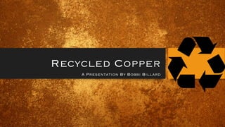 Recycled Copper
A Presentation By Bobbi Billard
 