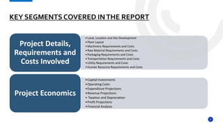5
KEY SEGMENTS COVERED INTHE REPORT
•Land, Location and Site Development
•Plant Layout
•Machinery Requirements and Costs
•Raw Material Requirements and Costs
•Packaging Requirements and Costs
•Transportation Requirements and Costs
•Utility Requirements and Costs
•Human Resource Requirements and Costs
Project Details,
Requirements and
Costs Involved
•Capital Investments
•Operating Costs
•Expenditure Projections
•Revenue Projections
• Taxation and Depreciation
•Profit Projections
•Financial Analysis
Project Economics
 