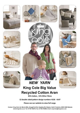 NEW YARN
King Cole Big Value
Recycled Cotton Aran
Contact: King Cole Ltd, Merrie Mills, Snaygill Ind Est, Keighley Rd, Skipton, North Yorkshire, BD23 2QR Website:
www.kingcole.co.uk. Tel: 01756 703670, Fax: 01756 703680, Email: enquiries@kingcole.co.uk
4145 4146
41474147
4147 4147
41474147
41474147
4144
4141
4136
85% Cotton, 15% Other Fibres
12 double sided pattern design numbers 4136 - 4147
Please see our website to view full range.
 