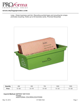 Loop - Green business card bin. Recycling symbol logos and recycling bin shape
               promotes recycling. Holds up to 50 business cards. Promote Recycling!




   Quantity             288               400               750              1000               1500
     Price             $ 1.84            $ 1.78            $ 1.55           $ 1.35              $ 1.28



 Imprint Method: IMPRINT METHOD
                 Printed
                 ADDITIONAL COLORS/LOCATIONS
May 19, 2010                                      317-660-7422                                           Page 1
 