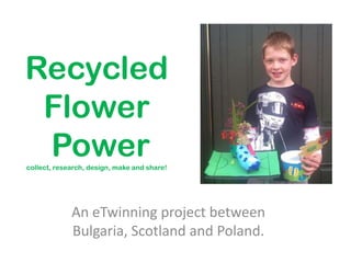 Recycled
 Flower
 Power
collect, research, design, make and share!




             An eTwinning project between
             Bulgaria, Scotland and Poland.
 