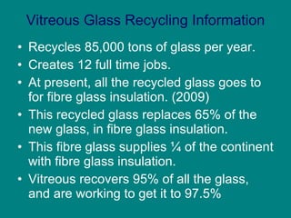 Vitreous Glass Recycling Information Recycles 85,000 tons of glass per year. Creates 12 full time jobs. At present, all the recycled glass goes to for fibre glass insulation. (2009)  This recycled glass replaces 65% of the new glass, in fibre glass insulation. This fibre glass supplies ¼ of the continent with fibre glass insulation. Vitreous recovers 95% of all the glass, and are working to get it to 97.5% 