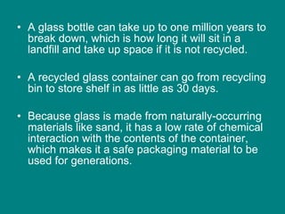 A glass bottle can take up to one million years to break down, which is how long it will sit in a landfill and take up space if it is not recycled.  A recycled glass container can go from recycling bin to store shelf in as little as 30 days.  Because glass is made from naturally-occurring materials like sand, it has a low rate of chemical interaction with the contents of the container, which makes it a safe packaging material to be used for generations.  