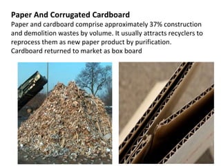 Paper And Corrugated Cardboard
Paper and cardboard comprise approximately 37% construction
and demolition wastes by volume. It usually attracts recyclers to
reprocess them as new paper product by purification.
Cardboard returned to market as box board
 