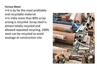 Ferrous Metal
It is by far the most profitable
and recyclable material.
In India more than 80% scrap
arising is recycled. Scrap steel is
almost totally recycled and
allowed repeated recycling. 100%
steel can be recycled to avoid
wastage at construction site.
 