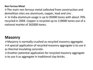 Non Ferrous Metal
The main non ferrous metal collected from construction and
demolition sites are aluminum, copper, lead and zinc .
 In India aluminum usage is up to 95000 tones with about 70%
recycled in 2004. Copper is recycled up to 119000 tones out of a
national market of 262000 tones.
Masonry
Masonry is normally crushed as recycled masonry aggregate.
A special application of recycled masonry aggregate is to use it
as thermal insulating concrete.
Another potential application for recycled masonry aggregate
is to use it as aggregate in traditional clay bricks.
 