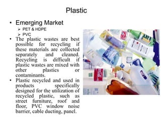 Plastic
• Emerging Market
 PET & HDPE
 PVC
• The plastic wastes are best
possible for recycling if
these materials are collected
separately and cleaned.
Recycling is difficult if
plastic wastes are mixed with
other plastics or
contaminants.
• Plastic recycled and used in
products specifically
designed for the utilization of
recycled plastic, such as
street furniture, roof and
floor, PVC window noise
barrier, cable ducting, panel.
 