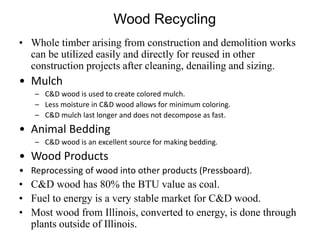 Wood Recycling
• Whole timber arising from construction and demolition works
can be utilized easily and directly for reused in other
construction projects after cleaning, denailing and sizing.
• Mulch
– C&D wood is used to create colored mulch.
– Less moisture in C&D wood allows for minimum coloring.
– C&D mulch last longer and does not decompose as fast.
• Animal Bedding
– C&D wood is an excellent source for making bedding.
• Wood Products
• Reprocessing of wood into other products (Pressboard).
• C&D wood has 80% the BTU value as coal.
• Fuel to energy is a very stable market for C&D wood.
• Most wood from Illinois, converted to energy, is done through
plants outside of Illinois.
 