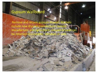 Gypsum Wallboard
Remove and recycle gypsum drywall. Markets
include new drywall manufacture, cement
manufacture, and agriculture. Unused drywall can
be returned to a supplier, donated, or sold.
 