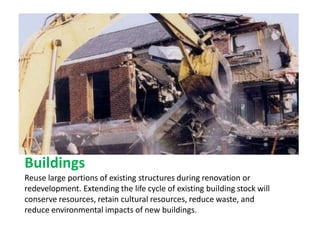 Buildings
Reuse large portions of existing structures during renovation or
redevelopment. Extending the life cycle of existing building stock will
conserve resources, retain cultural resources, reduce waste, and
reduce environmental impacts of new buildings.
 
