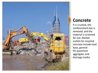 Concrete
It is crushed, the
reinforcement bar is
removed, and the
material is screened
for size. Market
outlets for recycled
concrete include road
base, general
fill, pavement
aggregate, and
drainage media.
 
