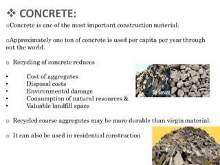  CONCRETE:
oConcrete is one of the most important construction material.
oApproximately one ton of concrete is used per capita per yearthrough
out the world.
o Recycling of concrete reduces
•
•
•
•
•
Cost of aggregates
Disposal costs
Environmental damage
Consumption of natural resources &
Valuable landfill space
o Recycled coarse aggregates may be more durable than virgin material.
o It can also be used in residential construction
 