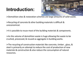 Introduction:
Demolition sites & restoration schemes are large amounts of solid waste.
Recycling of concrete & other building materials is difficult &
uneconomical.
It is possible to reuse most of the building materials & components.
As the volume of demolition waste is huge allowing the waste to be
crushed, processed, & reused as aggregate in building works.
The recycling of construction materials like concrete, timber , glass, &
steel is primarily an attempt to reduce the cost of production of new
materials & construction & also reduce the consumption of natural
resources.
 