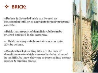  BRICK:
oBroken & discarded brick can be used as
construction infill or as aggregate for non-structural
concrete.
oBrick that are part of demolish rubble can be
crushed and used in the same way.
o Brick masonry rubble contains mortar upto
20% by volume.
oCrushed brick & roofing tiles are the bulk of
demolition waste which were earlier being dumped
in landfills, but now they can be recycled into mortar
plaster & building blocks.
 