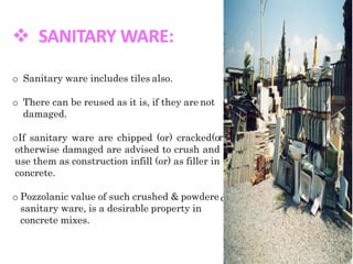  SANITARY WARE:
r)
d
o Sanitary ware includes tiles also.
o There can be reused as it is, if they are not
damaged.
oIf sanitary ware are chipped (or) cracked(o
otherwise damaged are advised to crush and
use them as construction infill (or) as filler in
concrete.
o Pozzolanic value of such crushed & powdere
sanitary ware, is a desirable property in
concrete mixes.
 