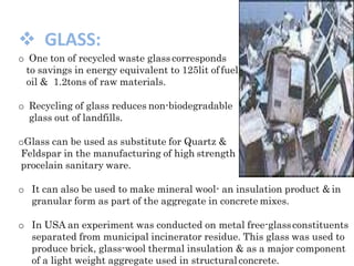  GLASS:
o One ton of recycled waste glass corresponds
to savings in energy equivalent to 125lit of fuel
oil & 1.2tons of raw materials.
o Recycling of glass reduces non-biodegradable
glass out of landfills.
oGlass can be used as substitute for Quartz &
Feldspar in the manufacturing of high strength
procelain sanitary ware.
o It can also be used to make mineral wool- an insulation product &in
granular form as part of the aggregate in concrete mixes.
o In USA an experiment was conducted on metal free-glassconstituents
separated from municipal incinerator residue. This glass was used to
produce brick, glass-wool thermal insulation & as a major component
of a light weight aggregate used in structuralconcrete.
 
