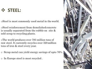  STEEL:
oSteel is most commonly used metal in the world.
oSteel reinforcement from demolished concrete
is usually separated from the rubble on site &
sold scrap to recycling plants.
oThe world produces over 783 million tons of
raw steel. It currently recycles over 320 million
tons of iron & steel every year.
o Scrap metal can yield energy savings of upto 76% .
o In Europe steel is most recycled .
 