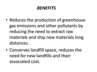 BENEFITS
• Reduces the production of greenhouse
gas emissions and other pollutants by
reducing the need to extract raw
materials and ship new materials long
distances.
• Conserves landfill space, reduces the
need for new landfills and their
associated cost.
 