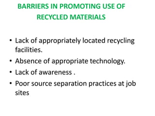 BARRIERS IN PROMOTING USE OF
RECYCLED MATERIALS
• Lack of appropriately located recycling
facilities.
• Absence of appropriate technology.
• Lack of awareness .
• Poor source separation practices at job
sites
 