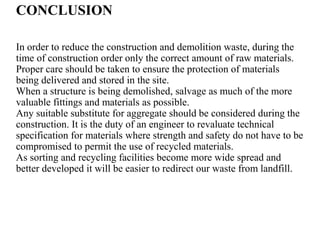 CONCLUSION
In order to reduce the construction and demolition waste, during the
time of construction order only the correct amount of raw materials.
Proper care should be taken to ensure the protection of materials
being delivered and stored in the site.
When a structure is being demolished, salvage as much of the more
valuable fittings and materials as possible.
Any suitable substitute for aggregate should be considered during the
construction. It is the duty of an engineer to revaluate technical
specification for materials where strength and safety do not have to be
compromised to permit the use of recycled materials.
As sorting and recycling facilities become more wide spread and
better developed it will be easier to redirect our waste from landfill.
 