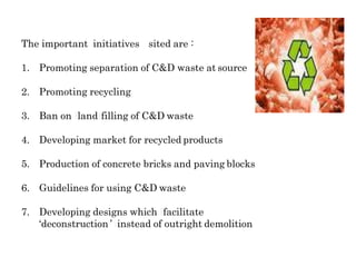 The important initiatives sited are::
1. Promoting separation of C&D waste at source
2. Promoting recycling
3. Ban on llandffilling of C&D waste
4. Developing market for recycled products
5. Production of concrete bricks and paving blocks
6. Guidelines for using C&D waste
7. Developing designs which ffacilitate
‘deconstruction’’ iinstead of outright demolition
 
