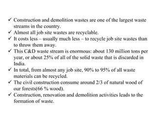  Construction and demolition wastes are one of the largest waste
streams in the country.
 Almost all job site wastes are recyclable.
 It costs less – usually much less – to recycle job site wastes than
to throw them away.
 This C&D waste stream is enormous: about 130 million tons per
year, or about 25% of all of the solid waste that is discarded in
India.
 In total, from almost any job site, 90% to 95% of all waste
materials can be recycled.
 The civil construction consume around 2/3 of natural wood of
our forests(66 % wood).
 Construction, renovation and demolition activities leads to the
formation of waste.
 