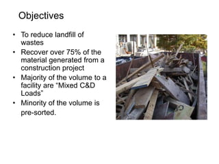 Objectives
• To reduce landfill of
wastes
• Recover over 75% of the
material generated from a
construction project
• Majority of the volume to a
facility are “Mixed C&D
Loads”
• Minority of the volume is
pre-sorted.
 