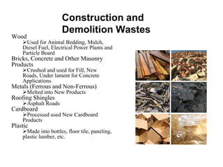 Construction and
Demolition Wastes
Wood
Used for Animal Bedding, Mulch,
Diesel Fuel, Electrical Power Plants and
Particle Board
Bricks, Concrete and Other Masonry
Products
Crushed and used for Fill, New
Roads, Under lament for Concrete
Applications
Metals (Ferrous and Non-Ferrous)
Melted into New Products
Roofing Shingles
Asphalt Roads
Cardboard
Processed used New Cardboard
Products
Plastic
Made into bottles, floor tile, paneling,
plastic lumber, etc.
 