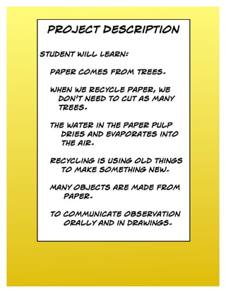 Project Description

Student Will Learn:


  Paper comes from trees.


  When we recycle paper, we
   don't need to cut as many
   trees.


  The water in the paper pulp
    dries and evaporates into
    the air.


  Recycling is using old things
    to make something new.


  Many objects are made from
    paper.


  to communicate observation
     orally and in drawings.
 
