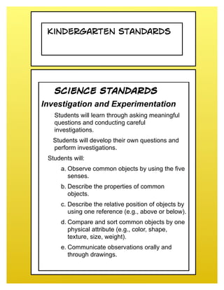 Kindergarten Standards




   Science Standards
Investigation and Experimentation
   Students will learn through asking meaningful
   questions and conducting careful
   investigations.
  Students will develop their own questions and
  perform investigations.
 Students will:
      a. Observe common objects by using the five
         senses.
      b. Describe the properties of common
         objects.
      c. Describe the relative position of objects by
         using one reference (e.g., above or below).
      d. Compare and sort common objects by one
         physical attribute (e.g., color, shape,
         texture, size, weight).
      e. Communicate observations orally and
         through drawings.
 