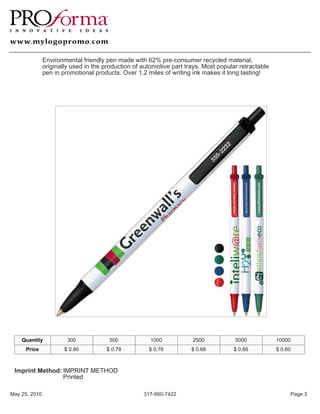 Environmental friendly pen made with 62% pre-consumer recycled material,
               originally used in the production of automotive part trays. Most popular retractable
               pen in promotional products. Over 1.2 miles of writing ink makes it long lasting!




    Quantity            300            500             1000           2500            5000            10000
     Price             $ 0.80         $ 0.78          $ 0.76          $ 0.68         $ 0.66           $ 0.60



 Imprint Method: IMPRINT METHOD
                 Printed

May 25, 2010                                        317-660-7422                                           Page 3
 