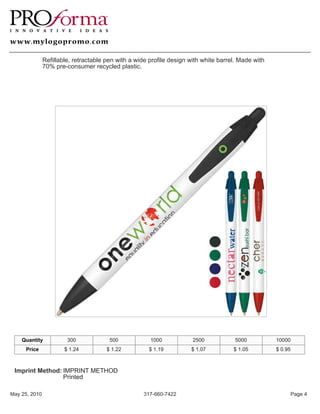 Refillable, retractable pen with a wide profile design with white barrel. Made with
               70% pre-consumer recycled plastic.




    Quantity            300             500            1000            2500            5000          10000
     Price             $ 1.24          $ 1.22         $ 1.19          $ 1.07          $ 1.05         $ 0.95



 Imprint Method: IMPRINT METHOD
                 Printed

May 25, 2010                                        317-660-7422                                          Page 4
 